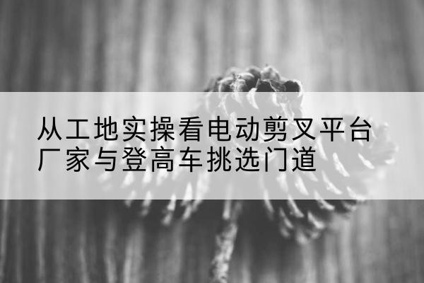 龙岗电动剪叉升降平台厂家-从工地实操看电动剪叉平台厂家与登高车挑选门道