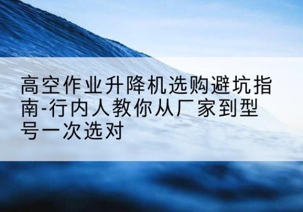 龙岗升降平台厂家-高空作业升降机选购避坑指南-行内人教你从厂家到型号一次选对