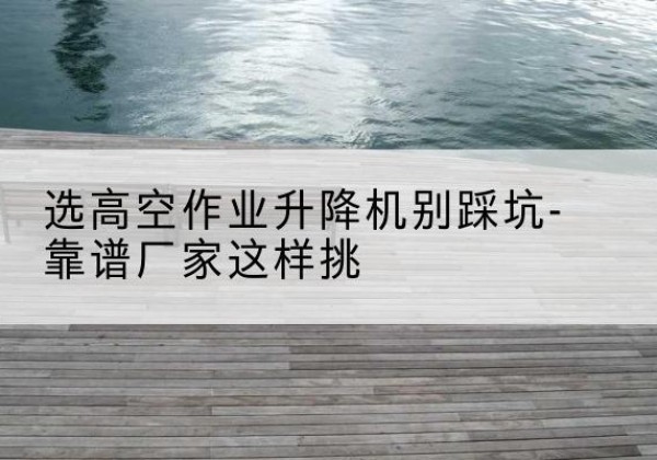 龙岗剪叉式升降机厂家-选高空作业升降机别踩坑-靠谱厂家这样挑