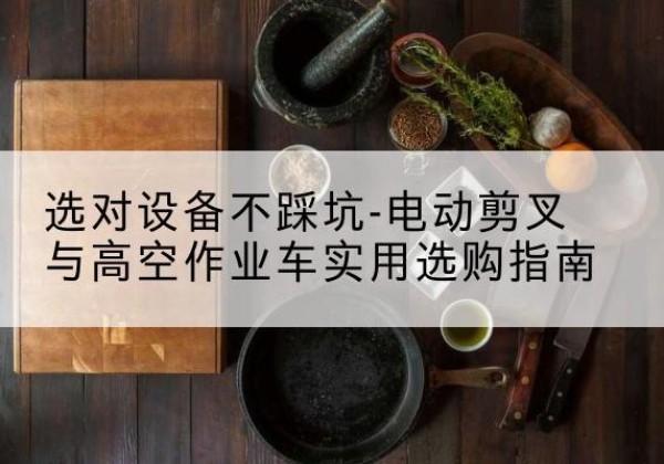 龙岗电动剪叉升降平台怎么选-选对设备不踩坑-电动剪叉与高空作业车实用选购指南
