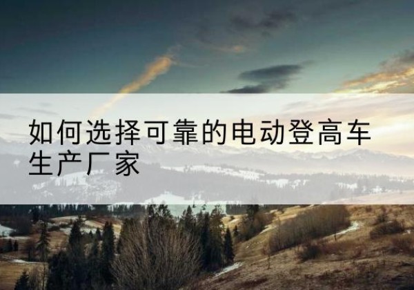 龙岗电动登高车厂家-如何选择可靠的电动登高车生产厂家