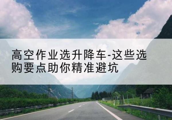 龙岗升降车厂家-高空作业选升降车-这些选购要点助你*避坑