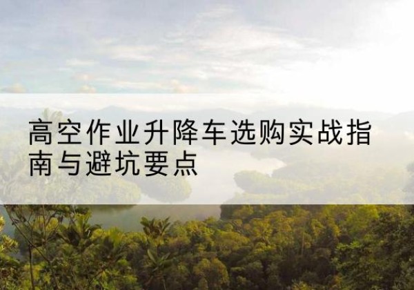 龙岗升降车怎么选-高空作业升降车选购实战指南与避坑要点