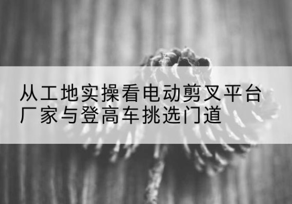 龙岗电动剪叉升降平台厂家-从工地实操看电动剪叉平台厂家与登高车挑选门道