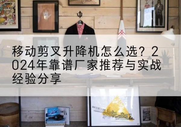 龙岗升降平台厂家推荐-移动剪叉升降机怎么选？2024年靠谱厂家推荐与实战经验分享