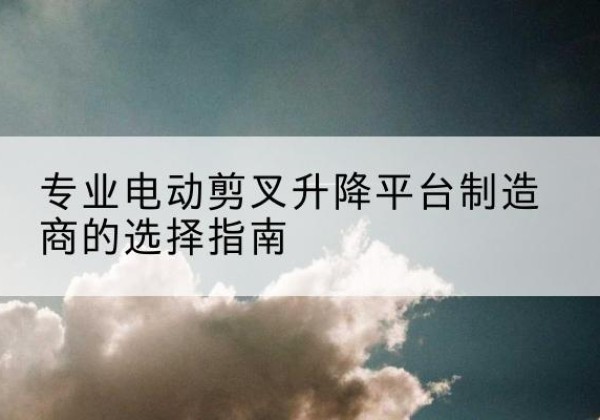 龙岗电动剪叉升降平台厂家-专业电动剪叉升降平台制造商的选择指南